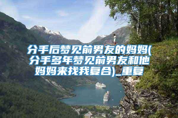 分手后梦见前男友的妈妈(分手多年梦见前男友和他妈妈来找我复合)_重复