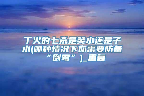 丁火的七杀是癸水还是子水(哪种情况下你需要防备“倒霉”)_重复