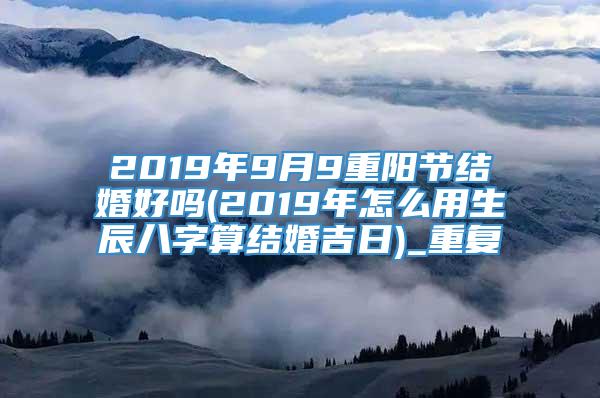 2019年9月9重阳节结婚好吗(2019年怎么用生辰八字算结婚吉日)_重复