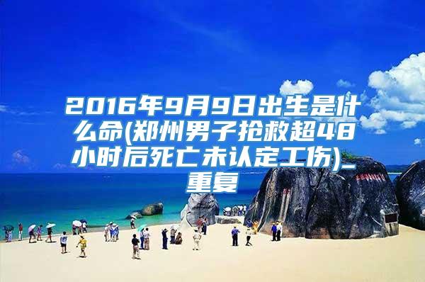 2016年9月9日出生是什么命(郑州男子抢救超48小时后死亡未认定工伤)_重复