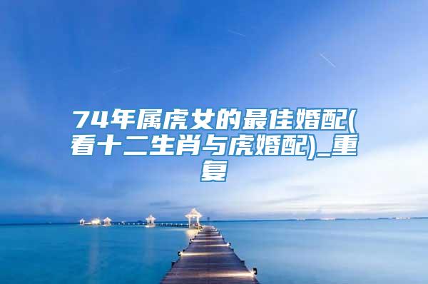 74年属虎女的最佳婚配(看十二生肖与虎婚配)_重复