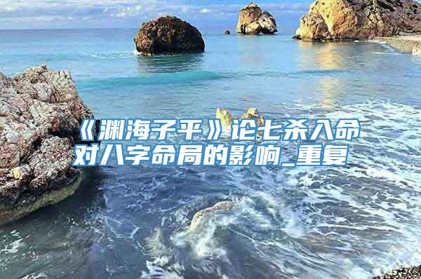 《渊海子平》论七杀入命对八字命局的影响_重复