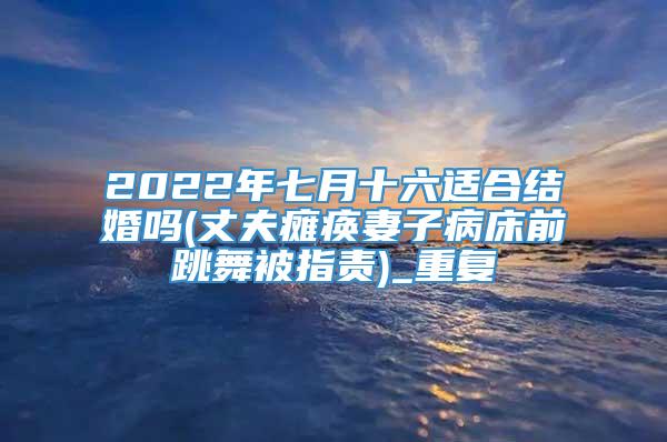 2022年七月十六适合结婚吗(丈夫瘫痪妻子病床前跳舞被指责)_重复