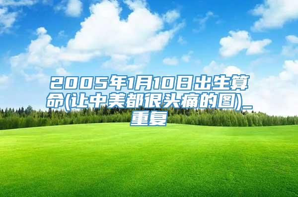 2005年1月10日出生算命(让中美都很头痛的图)_重复