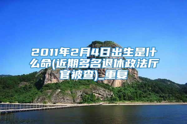 2011年2月4日出生是什么命(近期多名退休政法厅官被查)_重复