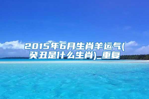 2015年6月生肖羊运气(癸丑是什么生肖)_重复