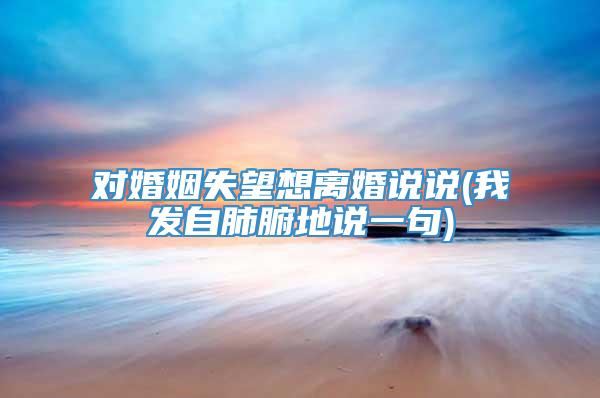 对婚姻失望想离婚说说(我发自肺腑地说一句)