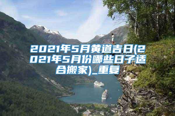 2021年5月黄道吉日(2021年5月份哪些日子适合搬家)_重复