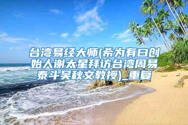 台湾易经大师(希为有曰创始人谢太星拜访台湾周易泰斗吴秋文教授)_重复