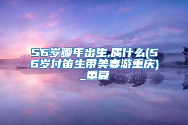 56岁哪年出生,属什么(56岁付笛生带美妻游重庆)_重复