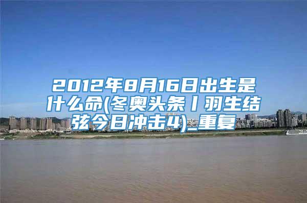 2012年8月16日出生是什么命(冬奥头条丨羽生结弦今日冲击4)_重复