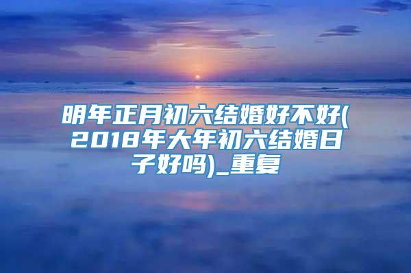 明年正月初六结婚好不好(2018年大年初六结婚日子好吗)_重复