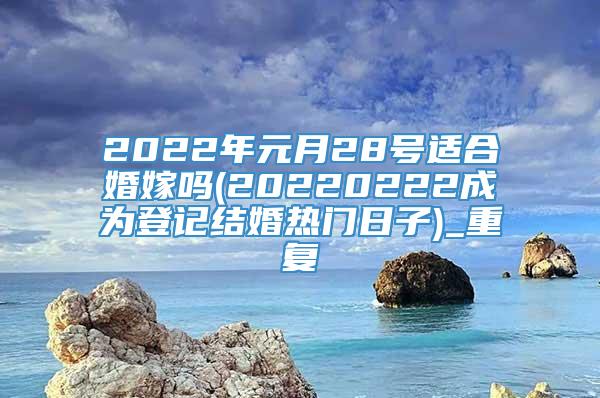 2022年元月28号适合婚嫁吗(20220222成为登记结婚热门日子)_重复