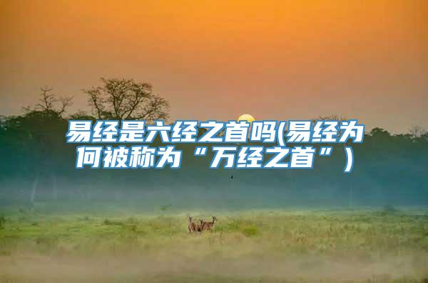 易经是六经之首吗(易经为何被称为“万经之首”)