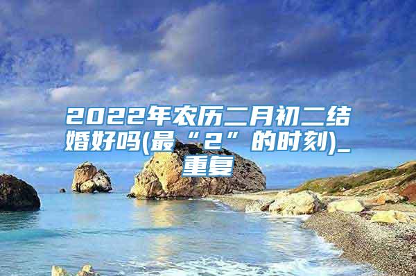 2022年农历二月初二结婚好吗(最“2”的时刻)_重复