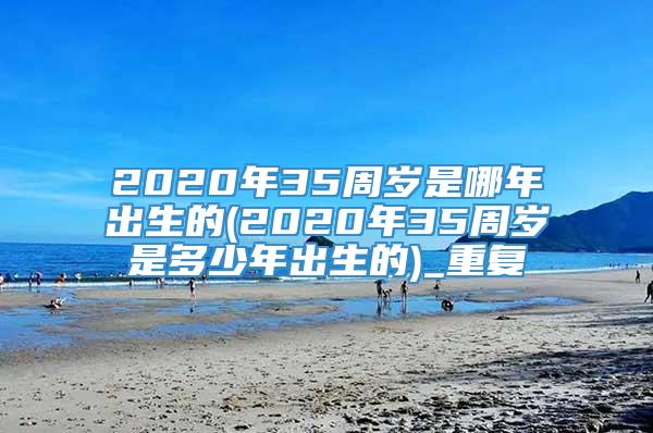 2020年35周岁是哪年出生的(2020年35周岁是多少年出生的)_重复