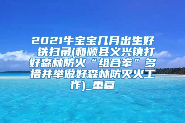 2021牛宝宝几月出生好 铁扫帚(和顺县义兴镇打好森林防火“组合拳”多措并举做好森林防灭火工作)_重复