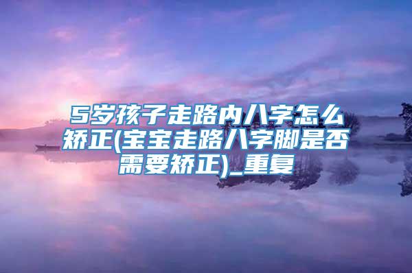 5岁孩子走路内八字怎么矫正(宝宝走路八字脚是否需要矫正)_重复