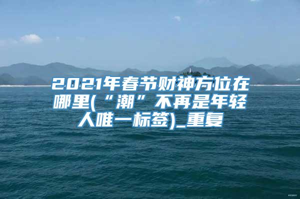 2021年春节财神方位在哪里(“潮”不再是年轻人唯一标签)_重复
