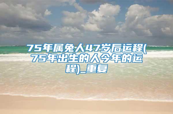 75年属兔人47岁后运程(75年出生的人今年的运程)_重复