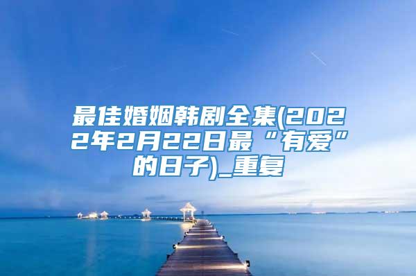 最佳婚姻韩剧全集(2022年2月22日最“有爱”的日子)_重复