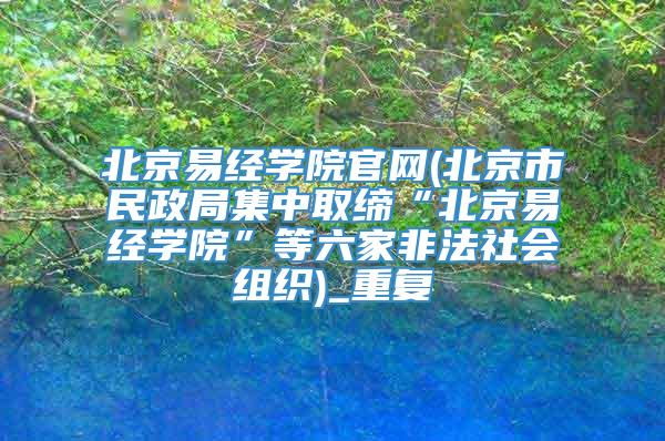 北京易经学院官网(北京市民政局集中取缔“北京易经学院”等六家非法社会组织)_重复