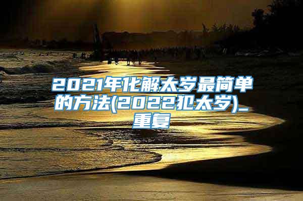 2021年化解太岁最简单的方法(2022犯太岁)_重复