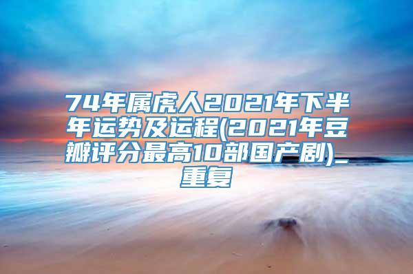 74年属虎人2021年下半年运势及运程(2021年豆瓣评分最高10部国产剧)_重复
