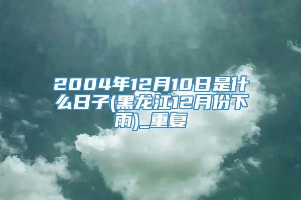 2004年12月10日是什么日子(黑龙江12月份下雨)_重复