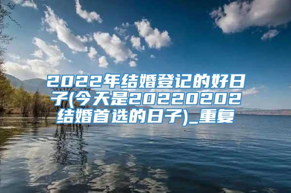 2022年结婚登记的好日子(今天是20220202结婚首选的日子)_重复