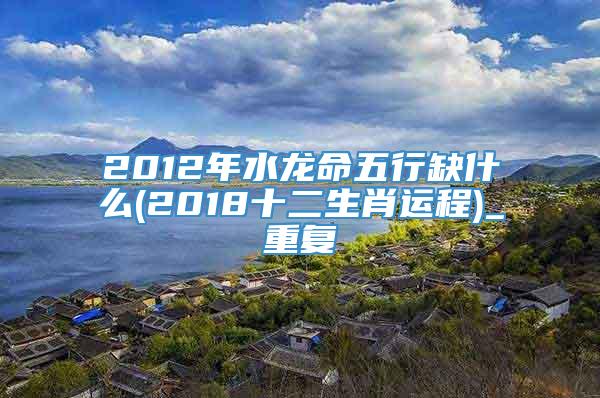2012年水龙命五行缺什么(2018十二生肖运程)_重复