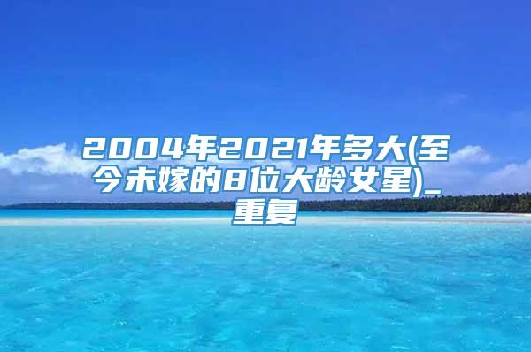 2004年2021年多大(至今未嫁的8位大龄女星)_重复