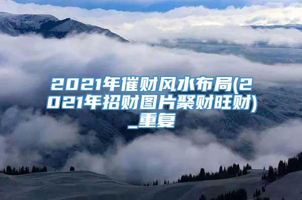 2021年催财风水布局(2021年招财图片聚财旺财)_重复