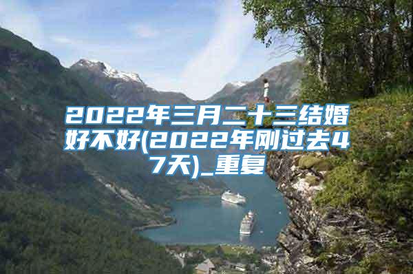 2022年三月二十三结婚好不好(2022年刚过去47天)_重复