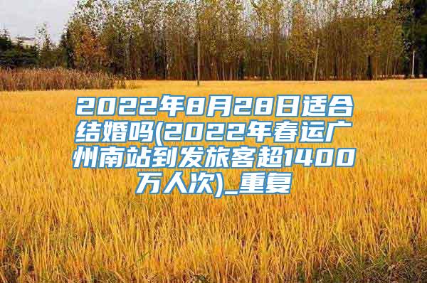 2022年8月28日适合结婚吗(2022年春运广州南站到发旅客超1400万人次)_重复