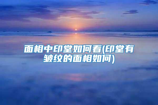 面相中印堂如何看(印堂有皱纹的面相如何)