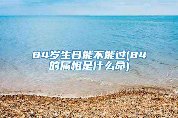 84岁生日能不能过(84的属相是什么命)