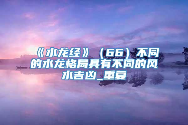 《水龙经》（66）不同的水龙格局具有不同的风水吉凶_重复