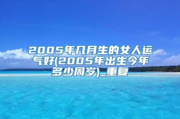 2005年几月生的女人运气好(2005年出生今年多少周岁)_重复