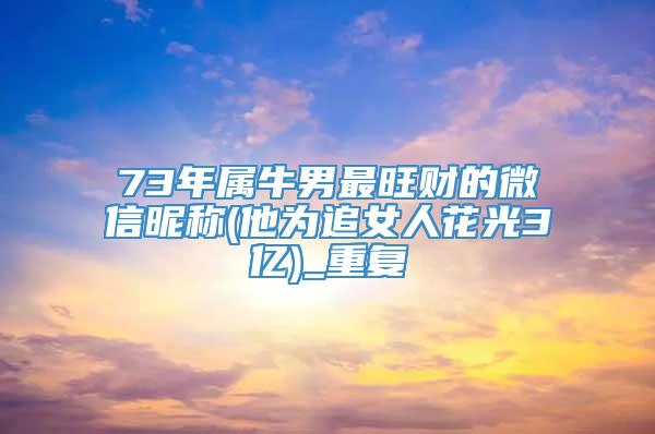 73年属牛男最旺财的微信昵称(他为追女人花光3亿)_重复