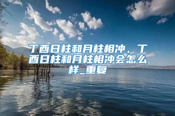 丁酉日柱和月柱相冲，丁酉日柱和月柱相冲会怎么样_重复