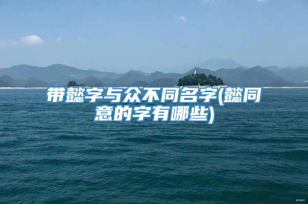 带懿字与众不同名字(懿同意的字有哪些)