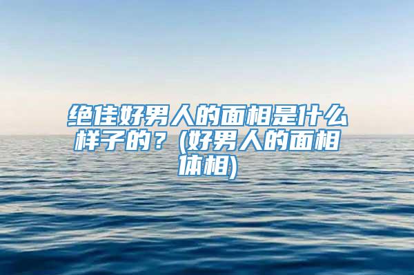绝佳好男人的面相是什么样子的？(好男人的面相体相)