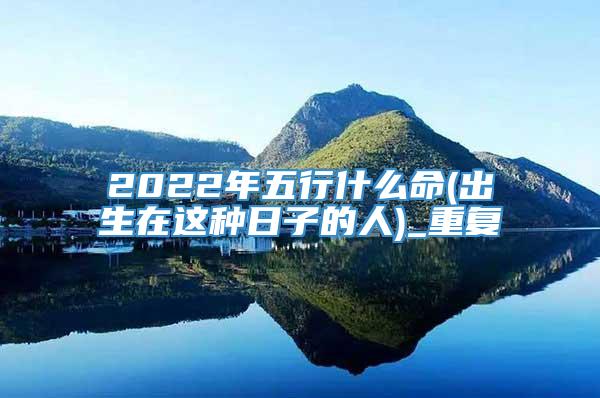 2022年五行什么命(出生在这种日子的人)_重复