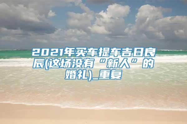 2021年买车提车吉日良辰(这场没有“新人”的婚礼)_重复