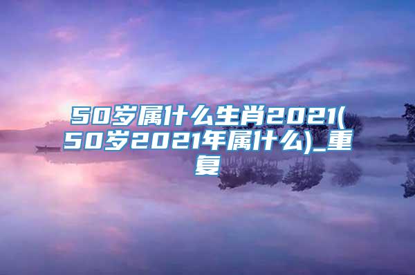 50岁属什么生肖2021(50岁2021年属什么)_重复