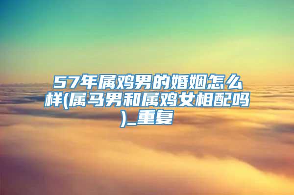 57年属鸡男的婚姻怎么样(属马男和属鸡女相配吗)_重复