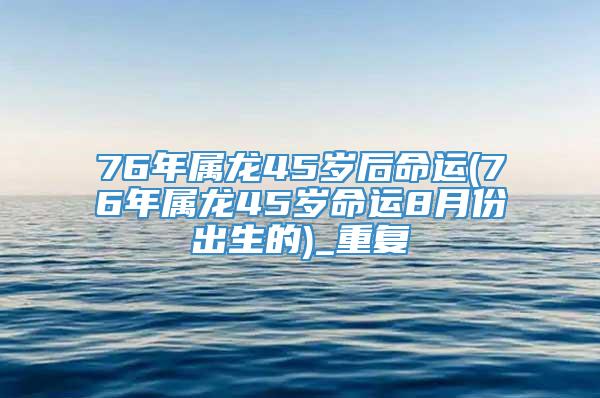 76年属龙45岁后命运(76年属龙45岁命运8月份出生的)_重复