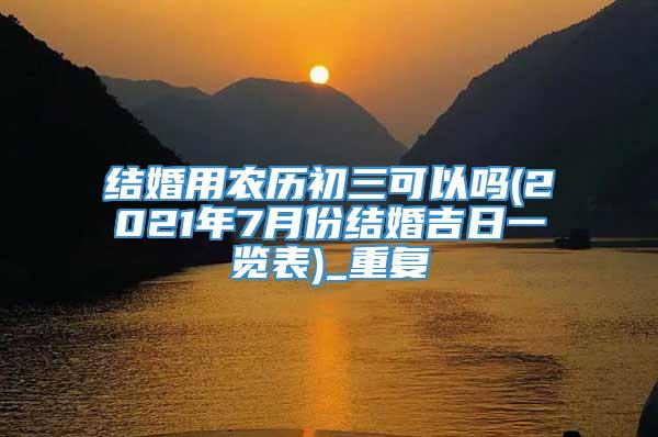 结婚用农历初三可以吗(2021年7月份结婚吉日一览表)_重复
