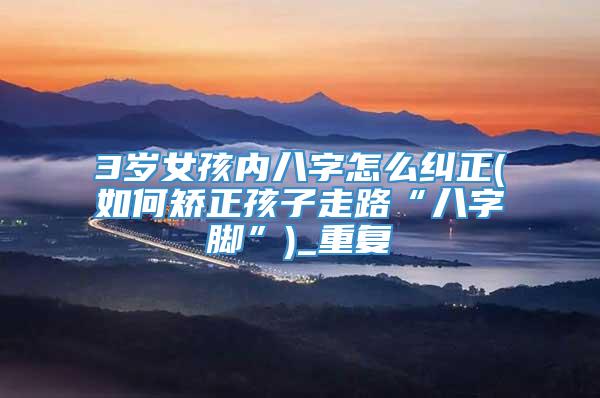 3岁女孩内八字怎么纠正(如何矫正孩子走路“八字脚”)_重复